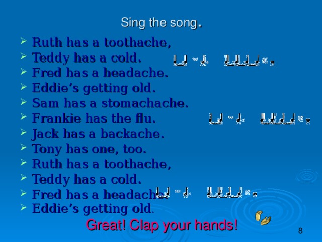Sing the song . Ruth has a toothache, Teddy has a cold. Fred has a headache. Eddie’s getting old. Sam has a stomachache. Frankie has the flu. Jack has a backache. Tony has one, too. Ruth has a toothache, Teddy has a cold. Fred has a headache. Eddie’s getting old . Great! Clap your hands!