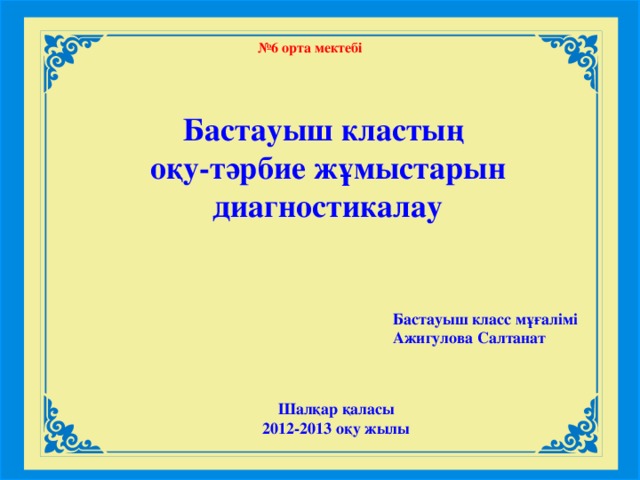 № 6 орта мектебі Бастауыш кластың оқу-тәрбие жұмыстарын диагностикалау Бастауыш класс мұғалімі Ажигулова Салтанат Шалқар қаласы 2012-2013 оқу жылы