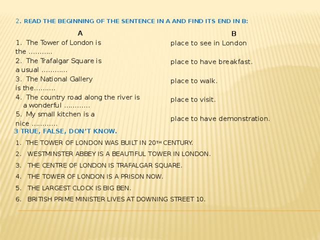 2 . Read the beginning of the sentence in A and find its end in B:  A  B 1. The Tower of London is place to see in London   the ……….. 2. The Trafalgar Square is place to have breakfast. a usual ………… 3. The National Gallery place to walk.   is the………. 4. The country road along the river is a wonderful ………… place to visit.   5. My small kitchen is a place to have demonstration. nice ………… 3 True, false, don’t know.  1. The Tower of London was built in 20 th century.  2. Westminster Abbey is a beautiful tower in London.  3. The centre of London is Trafalgar Square.  4. The Tower of London is a Prison now.  5. The largest clock is Big Ben.  6. British Prime Minister lives at Downing street 10.