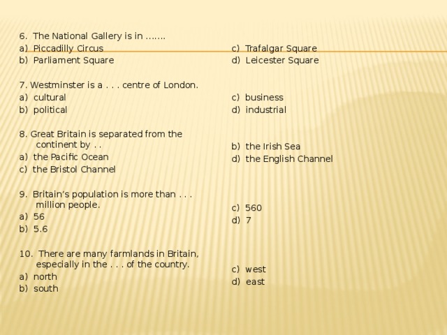 6. The National Gallery is in ……. a) Piccadilly Circus c) Trafalgar Square d) Leicester Square b) Parliament Square 7. Westminster is a . . . centre of London. c) business a) cultural d) industrial b) political 8. Great Britain is separated from the continent by . . b) the Irish Sea a) the Pacific Ocean d) the English Channel c) the Bristol Channel 9. Britain’s population is more than . . . million people. a) 56 b) 5.6 c) 560 d) 7 10. There are many farmlands in Britain, especially in the . . . of the country. a) north b) south c) west d) east