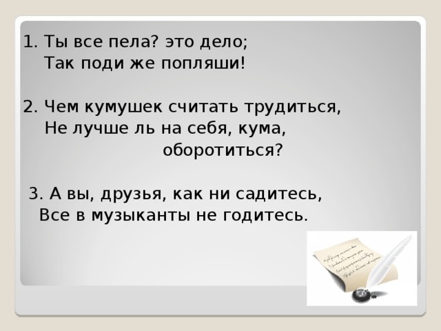 1. Ты все пела? это дело;  Так поди же попляши! 2. Чем кумушек считать трудиться,  Не лучше ль на себя, кума,  оборотиться?  3. А вы, друзья, как ни садитесь,  Все в музыканты не годитесь.        КРЫЛАТАЯ МУДРОСТЬ