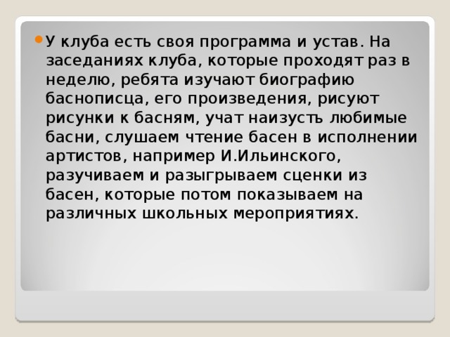 У клуба есть своя программа и устав. На заседаниях клуба, которые проходят раз в неделю, ребята изучают биографию баснописца, его произведения, рисуют рисунки к басням, учат наизусть любимые басни, слушаем чтение басен в исполнении артистов, например И.Ильинского, разучиваем и разыгрываем сценки из басен, которые потом показываем на различных школьных мероприятиях.