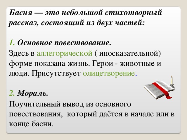 Басня — это небольшой стихотворный рассказ, состоящий из двух частей:  1. Основное повествование. Здесь в аллегорической ( иносказательной) форме показана жизнь. Герои - животные и люди. Присутствует олицетворение .  2. Мораль. Поучительный вывод из основного повествования, который даётся в начале или в конце басни.