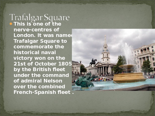 This is one of the nerve-centres of London. It was named Trafalgar Square to commemorate the historical naval victory won on the 21st of October 1805 by the British fleet under the command of admiral Nelson over the combined French-Spanish fleet .