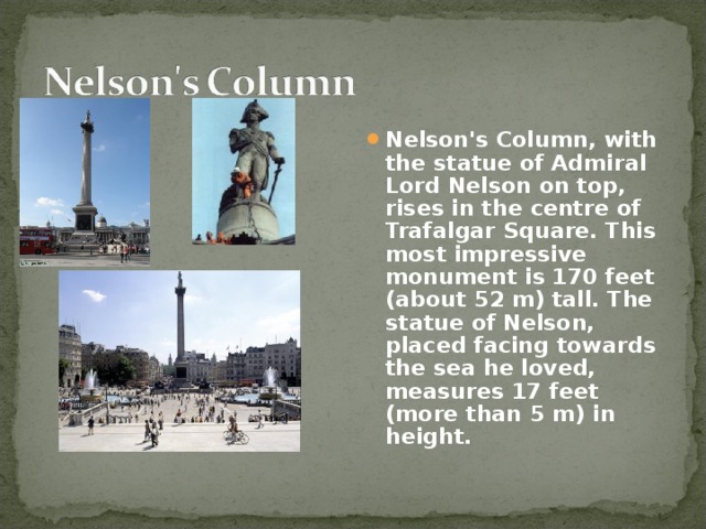 Nelson's Column, with the statue of Admiral Lord Nelson on top, rises in the centre of Trafalgar Square. This most impressive monument is 170 feet (about 52 m) tall. The statue of Nelson, placed facing towards the sea he loved, measures 17 feet (more than 5 m) in height.