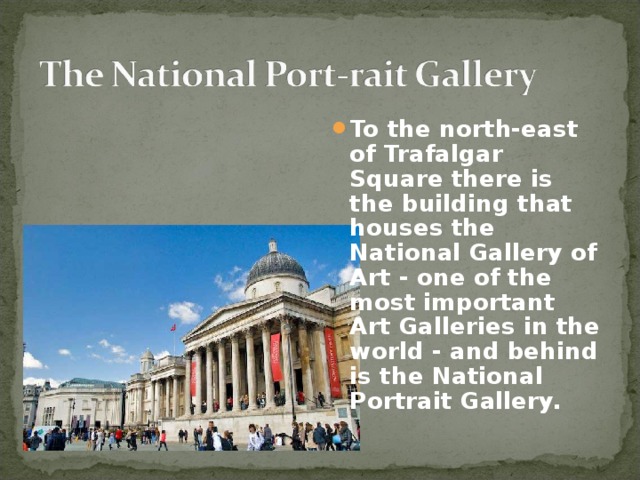To the north-east of Trafalgar Square there is the building that houses the National Gallery of Art - one of the most impor­tant Art Galleries in the world - and behind is the National Port­rait Gallery.