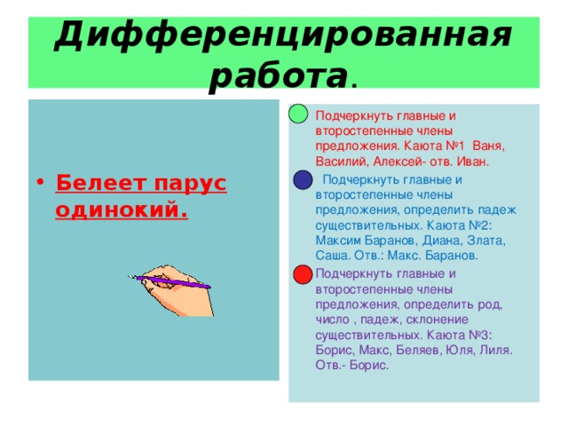 Дифференцированная работа .  Белеет парус одинокий. Подчеркнуть главные и второстепенные члены предложения. Каюта №1 Ваня, Василий, Алексей- отв. Иван.  Подчеркнуть главные и второстепенные члены предложения, определить падеж существительных. Каюта №2: Максим Баранов, Диана, Злата, Саша. Отв.: Макс. Баранов.  Подчеркнуть главные и второстепенные члены предложения, определить род, число , падеж, склонение существительных. Каюта №3: Борис, Макс, Беляев, Юля, Лиля. Отв.- Борис.