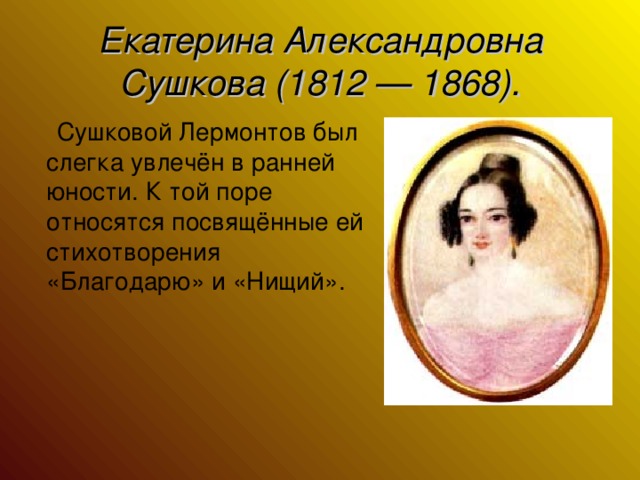 Екатерина Александровна Сушкова (1812 — 1868).  Сушковой Лермонтов был слегка увлечён в ранней юности. К той поре относятся посвящённые ей стихотворения «Благодарю» и «Нищий».