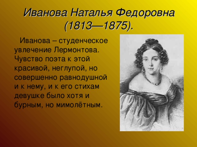 Иванова Наталья Федоровна (1813—1875).  Иванова – студенческое увлечение Лермонтова. Чувство поэта к этой красивой, неглупой, но совершенно равнодушной и к нему, и к его стихам девушке было хотя и бурным, но мимолётным.