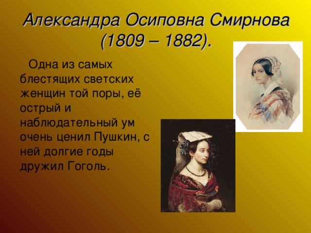 Александра Осиповна Смирнова (1809 – 1882).  Одна из самых блестящих светских женщин той поры, её острый и наблюдательный ум очень ценил Пушкин, с ней долгие годы дружил Гоголь.