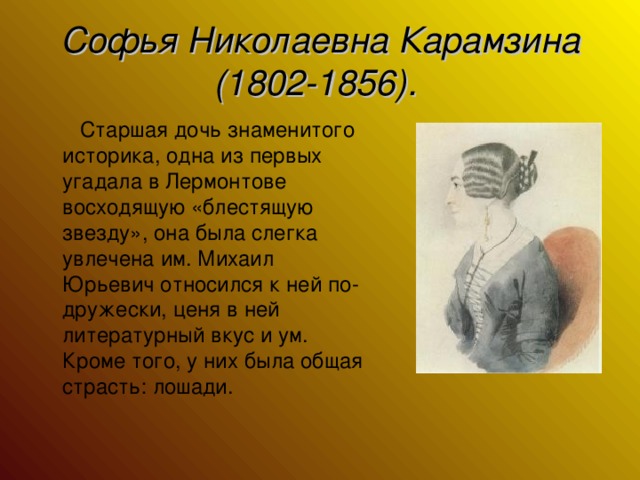 Софья Николаевна Карамзина (1802-1856).   Старшая дочь знаменитого историка, одна из первых угадала в Лермонтове восходящую «блестящую звезду», она была слегка увлечена им. Михаил Юрьевич относился к ней по-дружески, ценя в ней литературный вкус и ум. Кроме того, у них была общая страсть: лошади.