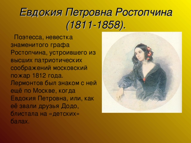 Евдокия Петровна Ростопчина (1811-1858).  Поэтесса, невестка знаменитого графа Ростопчина, устроившего из высших патриотических соображений московский пожар 1812 года. Лермонтов был знаком с ней ещё по Москве, когда Евдокия Петровна, или, как её звали друзья Додо, блистала на «детских» балах.