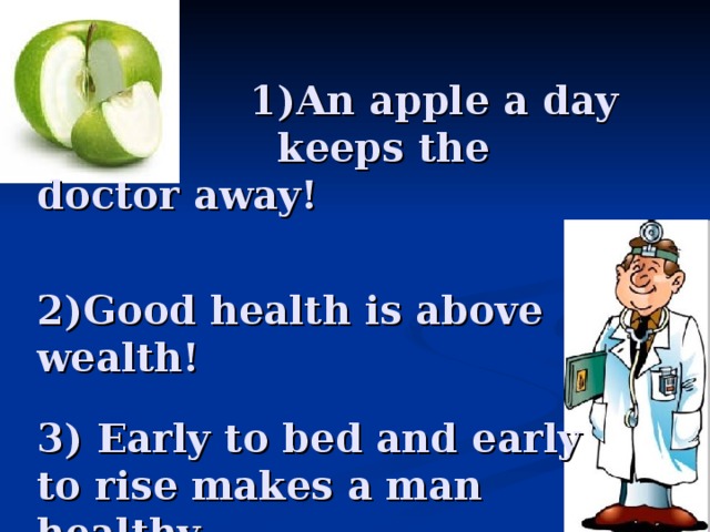 1)An apple a day    keeps the doctor away!    2)Good health is above wealth!  3) Early to bed and early to rise  makes a man healthy, wealthy and wise