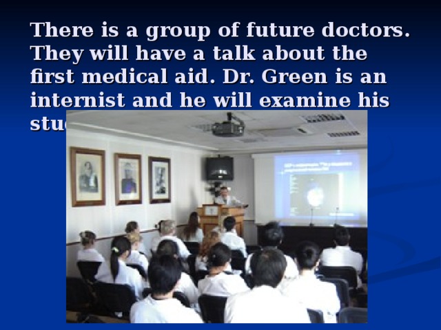 There is a group of future doctors. They will have a talk about the first medical aid. Dr. Green is an internist and he will examine his students .