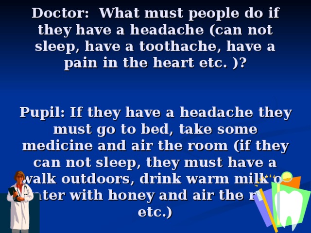 Doctor: What must people do if they have a headache (can not sleep, have a toothache, have a pain in the heart etc. )?     Pupil: If they have a headache they must go to bed, take some medicine and air the room (if they can not sleep, they must have a walk outdoors, drink warm milk or water with honey and air the room etc.)