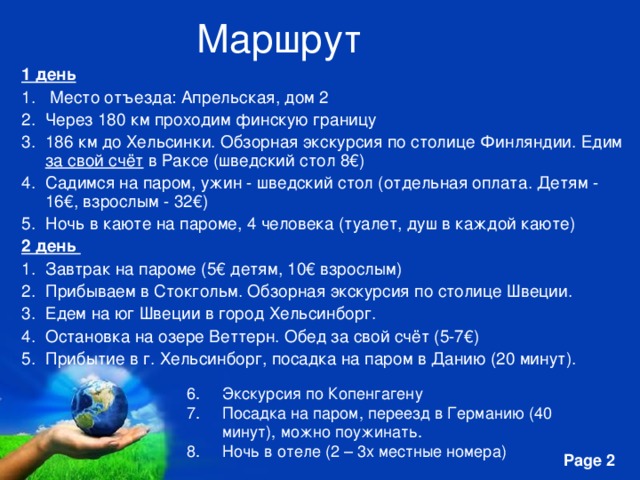 Маршрут  1 день  Место отъезда: Апрельская, дом 2 Через 180 км проходим финскую границу 186 км до Хельсинки. Обзорная экскурсия по столице Финляндии. Едим за свой счёт в Раксе (шведский стол 8€) Садимся на паром, ужин - шведский стол (отдельная оплата. Детям - 16€, взрослым - 32€) Ночь в каюте на пароме, 4 человека (туалет, душ в каждой каюте) 2 день