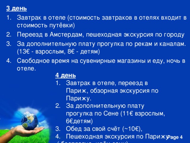 3 день Завтрак в отеле (стоимость завтраков в отелях входит в стоимость путёвки) Переезд в Амстердам, пешеходная экскурсия по городу За дополнительную плату прогулка по рекам и каналам. (13€ - взрослым, 8€ - детям) Свободное время на сувенирные магазины и еду, ночь в отеле. 4 день Завтрак в отеле, переезд в Париж, обзорная экскурсия по Парижу. За дополнительную плату прогулка по Сене (11€ взрослым, 6€детям) Обед за свой счёт (~10€), Пешеходная экскурсия по Парижу  ( бесплатно, идём сами). 5. Размещение в отеле.