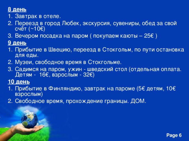 8 день Завтрак в отеле. Переезд в город Любек, экскурсия, сувениры, обед за свой счёт (~10€) Вечером посадка на паром ( покупаем каюты – 25€ ) 9 день Прибытие в Швецию, переезд в Стокгольм, по пути остановка для еды. Музеи, свободное время в Стокгольме. Садимся на паром, ужин - шведский стол (отдельная оплата. Детям - 16€, взрослым - 32€) 10 день