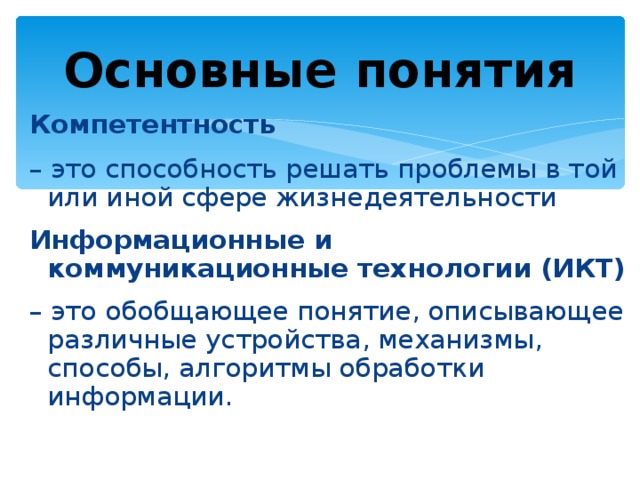 Основные понятия Компетентность – это способность решать проблемы в той или иной сфере жизнедеятельности Информационные и коммуникационные технологии (ИКТ)   – это обобщающее понятие, описывающее различные устройства, механизмы, способы, алгоритмы обработки информации. 