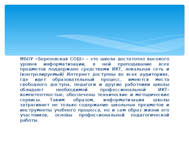 МБОУ «Березовская СОШ» - это школа достаточно высокого уровня информатизации, в ней преподавание всех предметов поддержано средствами ИКТ, локальная сеть и (контролируемый) Интернет доступны во всех аудиториях, где идет образовательный процесс, имеются места свободного доступа, педагоги и другие работники школы обладают необходимой профессиональной ИКТ-компетентностью, обеспечены технические и методические сервисы. Таким образом, информатизация школы затрагивает не только содержание школьных предметов и инструменты учебного процесса, но и сам образ жизни его участников, основы профессиональной педагогической работы.