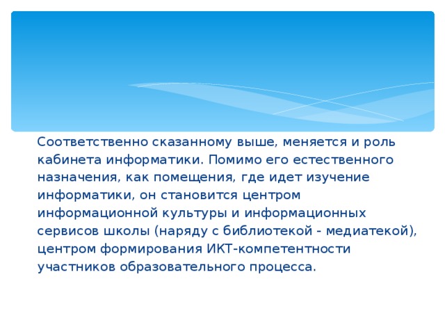 Соответственно сказанному выше, меняется и роль кабинета информатики. Помимо его естественного назначения, как помещения, где идет изучение информатики, он становится центром информационной культуры и информационных сервисов школы (наряду с библиотекой - медиатекой), центром формирования ИКТ-компетентности участников образовательного процесса.