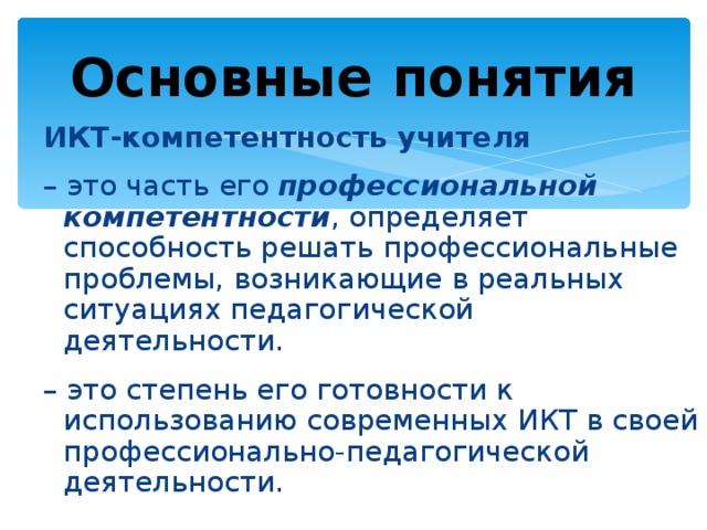 Основные понятия ИКТ-компетентность учителя – это часть его профессиональной компетентности , определяет способность решать профессиональные проблемы, возникающие в реальных ситуациях педагогической деятельности. – это степень его готовности к использованию современных ИКТ в своей профессионально-педагогической деятельности.