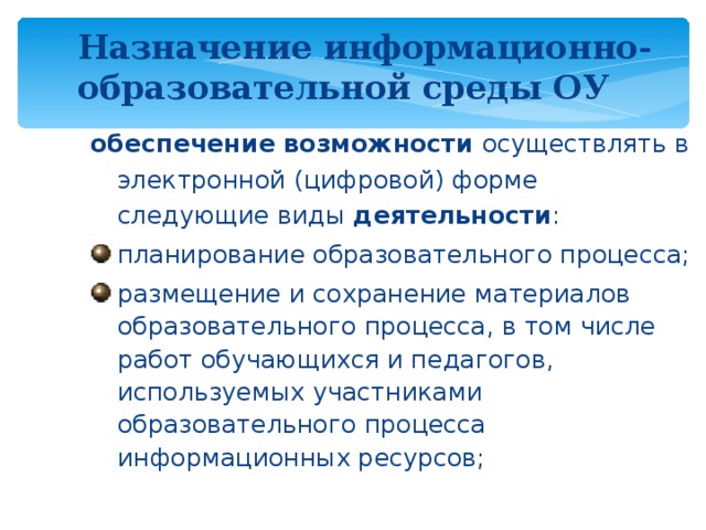 Назначение информационно-образовательной среды ОУ  обеспечение возможности осуществлять в электронной (цифровой) форме следующие виды деятельности : планирование образовательного процесса; размещение и сохранение материалов образовательного процесса, в том числе работ обучающихся и педагогов, используемых участниками образовательного процесса информационных ресурсов; Эти положения исходят из логики информатизации основного общего образования и являются элементом преемственности в структуре непрерывного образования