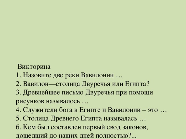 Викторина  1. Назовите две реки Вавилонии …  2. Вавилон—столица Двуречья или Египта?  3. Древнейшее письмо Двуречья при помощи рисунков называлось …  4. Служители бога в Египте и Вавилонии – это …  5. Столица Древнего Египта называлась …  6. Кем был составлен первый свод законов, дошедший до наших дней полностью?...  7. Царя в Древнем Египте называли…  8 . Река на северо-востоке Африки.  9. Бог Солнца у древних египтян …  10. Из чего строили дома шумеры ?