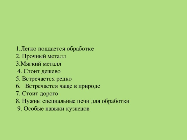 1.Легко поддается обработке   2. Прочный металл  3.Мягкий металл   4. Стоит дешево  5. Встречается редко  6. Встречается чаще в природе  7. Стоит дорого  8. Нужны специальные печи для обработки  9. Особые навыки кузнецов