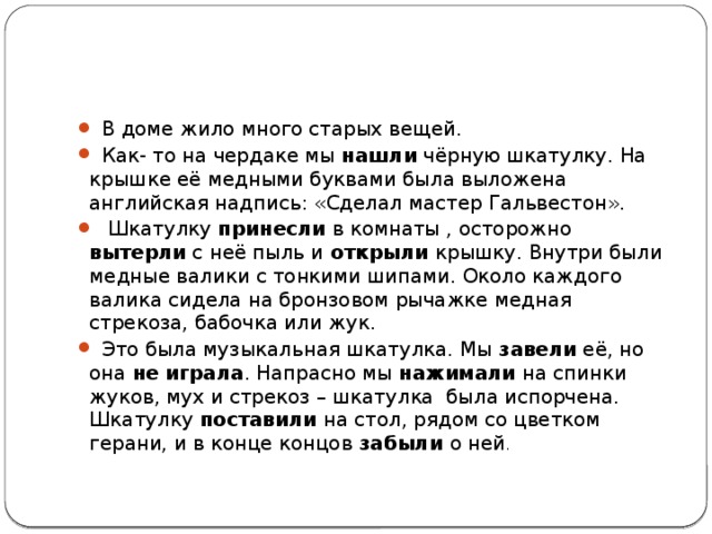 В доме жило много старых вещей.  Как- то на чердаке мы нашли чёрную шкатулку. На крышке её медными буквами была выложена английская надпись: «Сделал мастер Гальвестон».  Шкатулку принесли в комнаты , осторожно вытерли с неё пыль и открыли крышку. Внутри были медные валики с тонкими шипами. Около каждого валика сидела на бронзовом рычажке медная стрекоза, бабочка или жук.  Это была музыкальная шкатулка. Мы завели её, но она не  играла . Напрасно мы нажимали на спинки жуков, мух и стрекоз – шкатулка была испорчена. Шкатулку поставили на стол, рядом со цветком герани, и в конце концов забыли о ней .