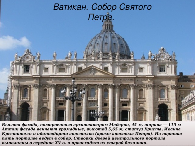 Ватикан. Собор Святого Петра. Высота фасада, построенного архитектором Мадерно, 45 м, ширина — 115 м Аттик фасада венчают громадные, высотой 5,65 м, статуи Христа, Иоанна Крестителя и одиннадцати апостолов (кроме апостола Петра). Из портика пять порталов ведут в собор. Створки дверей центрального портала выполнены в середине XV в. и происходят из старой базилики.