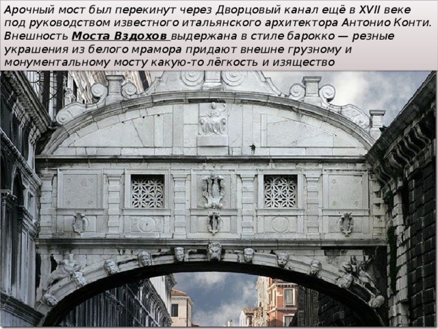 Арочный мост был перекинут через Дворцовый канал ещё в XVII веке под руководством известного итальянского архитектора Антонио Конти. Внешность Моста Вздохов выдержана в стиле барокко — резные украшения из белого мрамора придают внешне грузному и монументальному мосту какую-то лёгкость и изящество