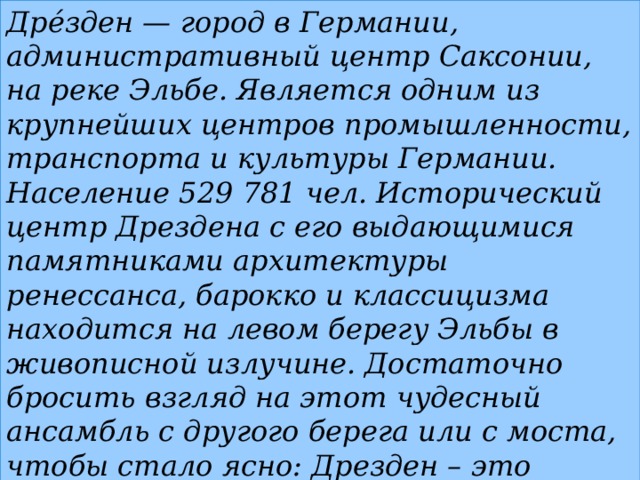 Дре́зден — город в Германии, административный центр Саксонии, на реке Эльбе. Является одним из крупнейших центров промышленности, транспорта и культуры Германии. Население 529 781 чел. Исторический центр Дрездена с его выдающимися памятниками архитектуры ренессанса, барокко и классицизма находится на левом берегу Эльбы в живописной излучине. Достаточно бросить взгляд на этот чудесный ансамбль с другого берега или с моста, чтобы стало ясно: Дрезден – это центр культуры и искусства мирового масштаба.