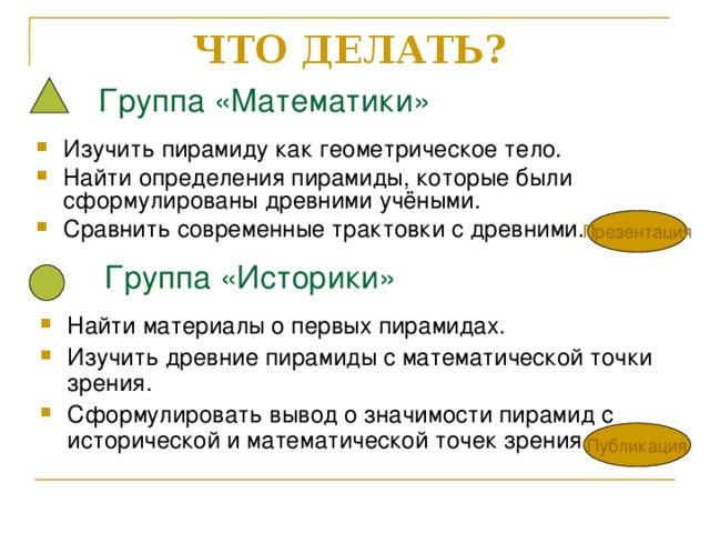 ЧТО ДЕЛАТЬ?    Группа «Математики» Изучить пирамиду как геометрическое тело. Найти определения пирамиды, которые были сформулированы древними учёными. Сравнить современные трактовки с древними. Презентация  Группа «Историки» Найти материалы о первых пирамидах. Изучить древние пирамиды с математической точки зрения. Сформулировать вывод о значимости пирамид с исторической и математической точек зрения. Публикация