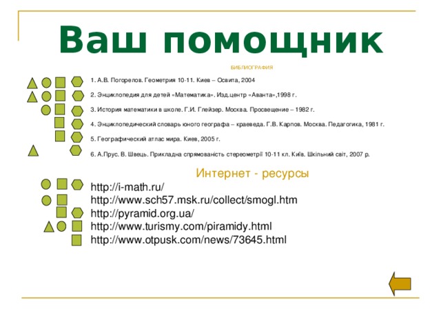 Ваш помощник БИБЛИОГРАФИЯ 1. А.В. Погорелов. Геометрия 10-11. Киев – Освита, 2004 2. Энциклопедия для детей «Математика». Изд.центр «Аванта»,1998 г. 3. История математики в школе. Г.И. Глейзер. Москва. Просвещение – 1982 г. 4. Энциклопедический словарь юного географа – краеведа. Г.В. Карпов. Москва. Педагогика, 1981 г. 5. Географический атлас мира. Киев, 2005 г. 6. А.Прус. В. Швець. Прикладна спрямованість стереометрії 10-11 кл. Київ. Шкільний світ, 2007 р. Интернет - ресурсы http://i-math.ru/ http://www.sch57.msk.ru/collect/smogl.htm http://pyramid.org.ua/ http://www.turismy.com/piramidy.html http://www.otpusk.com/news/73645.html