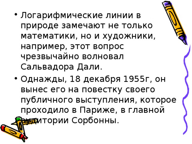 Логарифмические линии в природе замечают не только математики, но и художники, например, этот вопрос чрезвычайно волновал Сальвадора Дали. Однажды, 18 декабря 1955г, он вынес его на повестку своего публичного выступления, которое проходило в Париже, в главной аудитории Сорбонны.