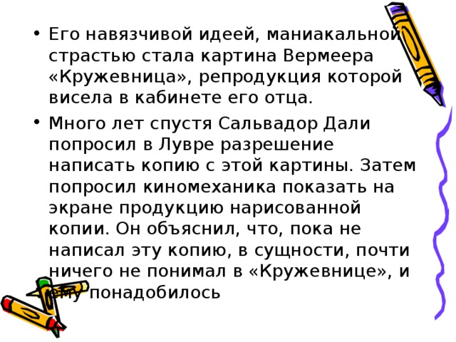 Его навязчивой идеей, маниакальной страстью стала картина Вермеера «Кружевница», репродукция которой висела в кабинете его отца. Много лет спустя Сальвадор Дали попросил в Лувре разрешение написать копию с этой картины. Затем попросил киномеханика показать на экране продукцию нарисованной копии. Он объяснил, что, пока не написал эту копию, в сущности, почти ничего не понимал в «Кружевнице», и ему понадобилось