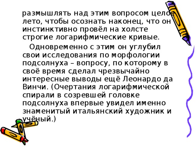 размышлять над этим вопросом целое лето, чтобы осознать наконец, что он инстинктивно провёл на холсте строгие логарифмические кривые.  Одновременно с этим он углубил свои исследования по морфологии подсолнуха – вопросу, по которому в своё время сделал чрезвычайно интересные выводы ещё Леонардо да Винчи. (Очертания логарифмической спирали в созревшей головке подсолнуха впервые увидел именно знаменитый итальянский художник и учёный.)