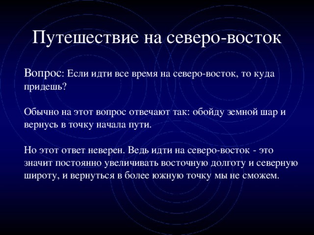 Путешествие на северо-восток  Вопрос : Если идти все время на северо-восток, то куда придешь?  Обычно на этот вопрос отвечают так: обойду земной шар и вернусь в точку начала пути.  Но этот ответ неверен. Ведь идти на северо-восток - это значит постоянно увеличивать восточную долготу и северную широту, и вернуться в более южную точку мы не сможем.