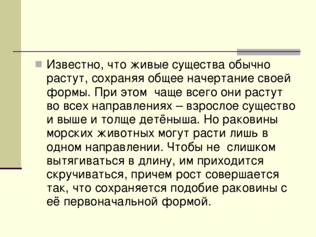 Известно, что живые существа обычно растут, сохраняя общее начертание своей формы. При этом чаще всего они растут во всех направлениях – взрослое существо и выше и толще детёныша. Но раковины морских животных могут расти лишь в одном направлении. Чтобы не слишком вытягиваться в длину, им приходится скручиваться, причем рост совершается так, что сохраняется подобие раковины с её первоначальной формой.