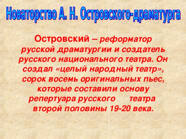 Островский –  реформатор русской драматургии и создатель русского национального театра. Он создал «целый народный театр», сорок восемь оригинальных пьес, которые составили основу репертуара русского театра второй половины 19-20 века.