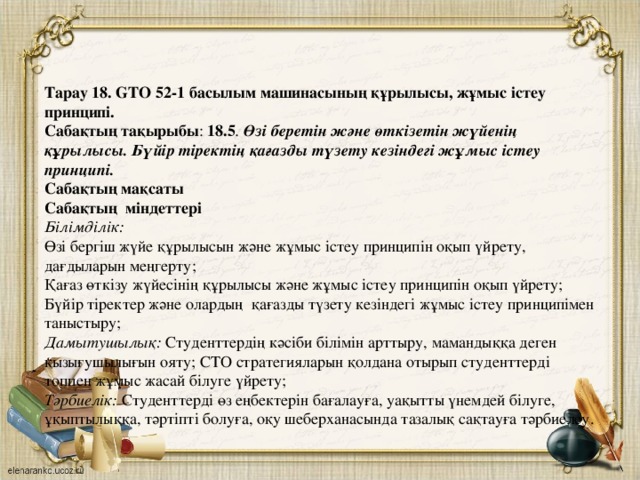 Тарау 18.  GTO 52-1 басылым машинасының құрылысы, жұмыс істеу принципі. Сабақтың тақырыбы : 18.5 . Өзі беретін және өткізетін жүйенің құрылысы. Бүйір тіректің қағазды түзету кезіндегі жұмыс істеу принципі. Сабақтың мақсаты Сабақтың міндеттері  Білімділік: Өзі бергіш жүйе құрылысын және жұмыс істеу принципін оқып үйрету, дағдыларын меңгерту; Қағаз өткізу жүйесінің құрылысы және жұмыс істеу принципін оқып үйрету; Бүйір тіректер және олардың қағазды түзету кезіндегі жұмыс істеу принципімен таныстыру; Дамытушылық: Студенттердің кәсіби білімін арттыру, мамандыққа деген қызығушылығын ояту; СТО стратегияларын қолдана отырып студенттерді топпен жұмыс жасай білуге үйрету; Тәрбиелік: Студенттерді өз еңбектерін бағалауға, уақытты үнемдей білуге, ұқыптылыққа, тәртіпті болуға, оқу шеберханасында тазалық сақтауға тәрбиелеу.