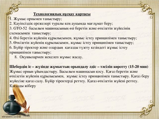 Технологиялық нұсқау картасы  1. Жұмыс орнымен таныстыру;  2. Қауіпсіздік ережелері туралы кең ауқымда мағлұмат беру;  3. GTO-52 басылым машинасының өзі беретін және өткізетін жүйесінің схемасымен таныстыру;  4. Өзі беретін жүйенің құрылысымен, жұмыс істеу принципімен таныстыру;  5. Өткізетін жүйенің құрылысымен, жұмыс істеу принципімен таныстыру;  6. Бүйір тіректер және олардың қағазды түзету кезіндегі жұмыс істеу принципімен таныстыру;  8. Оқушылармен жекелеп жұмыс жасау.     Шебердің іс – жүзінде жұмыстың орындалу әдіс – тәсілін көрсету (15-20 мин)  Жұмыс орнын ұйымдастыру. Басылым машинасын қосу. Қағаз беретін және өткізетін жүйенің құрылысымен, жұмыс істеу принципімен таныстыру. Қағаз беру жүйесіне қағаз салу. Бүйір тіректерді реттеу. Қағаз өткізетін жүйені реттеу. Қағазды жіберу