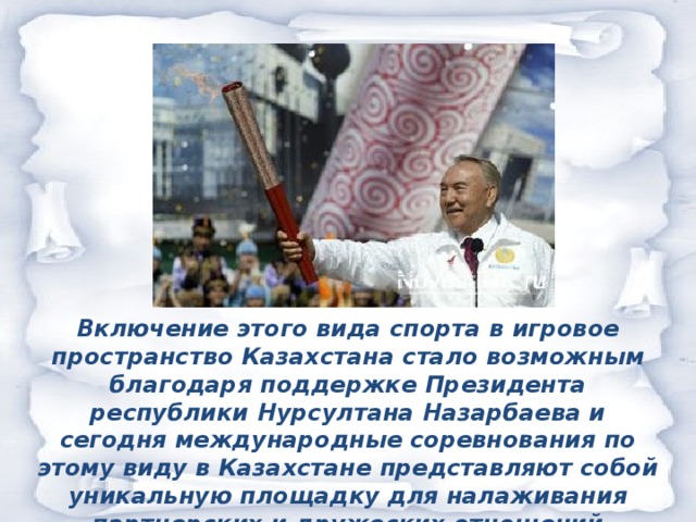 Включение этого вида спорта в игровое пространство Казахстана стало возможным благодаря поддержке Президента республики Нурсултана Назарбаева и сегодня международные соревнования по этому виду в Казахстане представляют собой уникальную площадку для налаживания партнерских и дружеских отношений Казахстана со многими странами СНГ и зарубежья