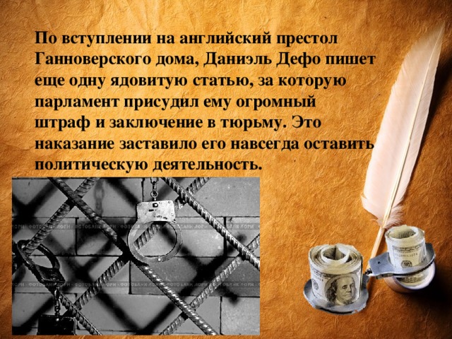 По вступлении на английский престол Ганноверского дома, Даниэль Дефо пишет еще одну ядовитую статью, за которую парламент присудил ему огромный штраф и заключение в тюрьму. Это наказание заставило его навсегда оставить политическую деятельность.