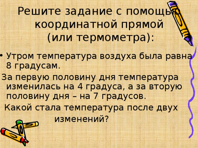 Решите задание с помощью координатной прямой  (или термометра): Утром температура воздуха была равна 8 градусам.  За первую половину дня температура изменилась на 4 градуса, а за вторую половину дня – на 7 градусов.  Какой стала температура после двух  изменений?