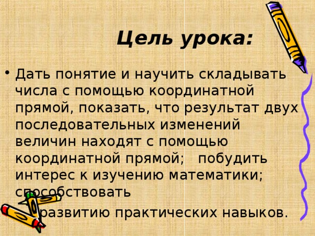 Цель урока: Дать понятие и научить складывать числа с помощью координатной прямой, показать, что результат двух последовательных изменений величин находят с помощью координатной прямой; побудить интерес к изучению математики; способствовать  развитию практических навыков.