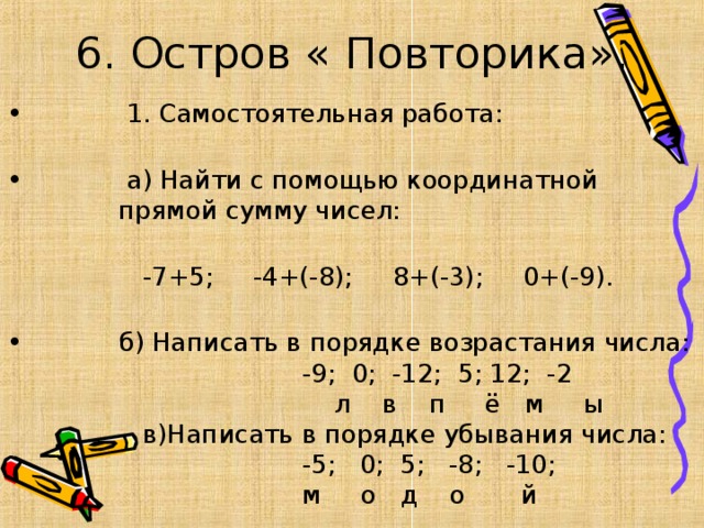 6. Остров « Повторика».  1. Самостоятельная работа:   а) Найти с помощью координатной  прямой сумму чисел:  -7+5; -4+(-8); 8+(-3); 0+(-9).  б) Написать в порядке возрастания числа:  -9; 0; -12; 5; 12; -2  л в п ё м ы  в)Написать в порядке убывания числа:  -5; 0; 5; -8; -10;  м о д о й