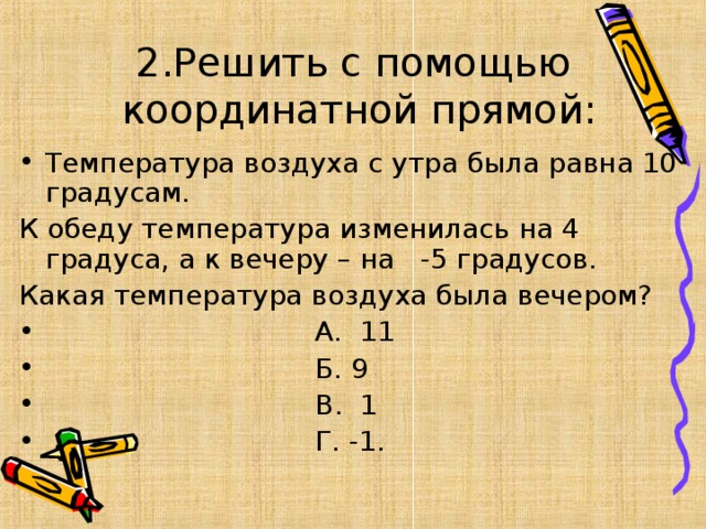 2.Решить с помощью  координатной прямой: Температура воздуха с утра была равна 10 градусам. К обеду температура изменилась на 4 градуса, а к вечеру – на -5 градусов. Какая температура воздуха была вечером?