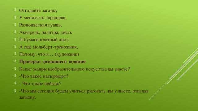 Отгадайте загадку У меня есть карандаш, Разноцветная гуашь, Акварель, палитра, кисть И бумаги плотный лист, А еще мольберт-треножник, Потому, что я …(художник) Проверка домашнего задания . Какие жанры изобразительного искусства вы знаете? -Что такое натюрморт? - Что такое пейзаж? -Что мы сегодня будем учиться рисовать, вы узнаете, отгадав загадку.